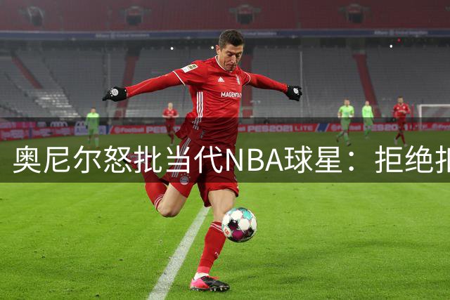 奥尼尔怒批当代NBA球星：拒绝扣篮大赛就是懦弱表现