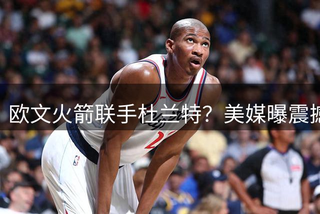 欧文火箭联手杜兰特？美媒曝震撼交易方案引热议