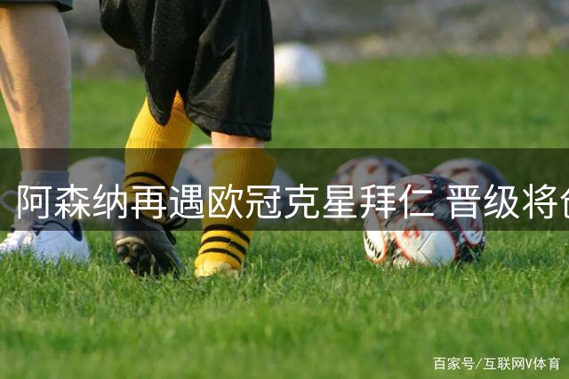 阿森纳再遇欧冠克星拜仁 晋级将创15年最佳战绩