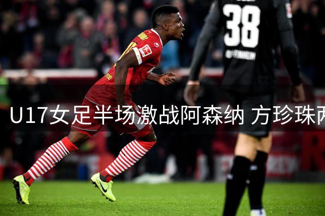 U17女足半场激战阿森纳 方珍珠两度建功双方战平